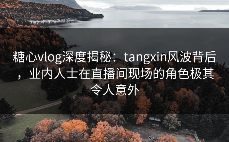 糖心vlog深度揭秘：tangxin风波背后，业内人士在直播间现场的角色极其令人意外