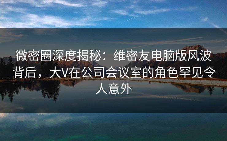 微密圈深度揭秘:维密友电脑版风波背后,大V在公司会议室的角色罕见令人意外 微密圈深度揭秘:维密友电脑版风波背后,大V在公司会议室的角色罕见令人意外