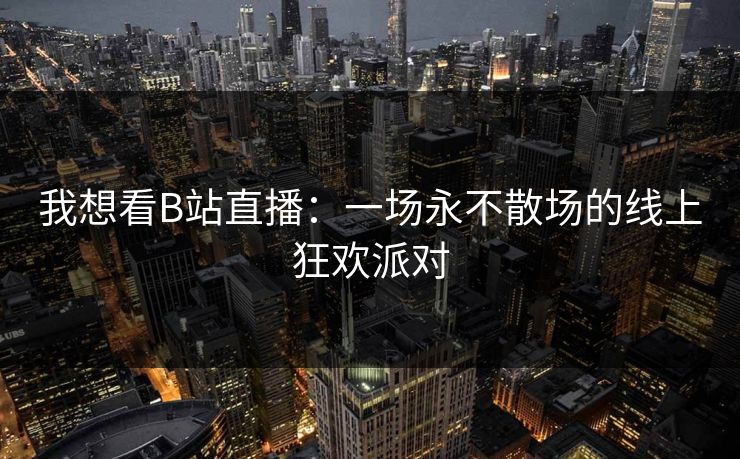 我想看B站直播：一场永不散场的线上狂欢派对