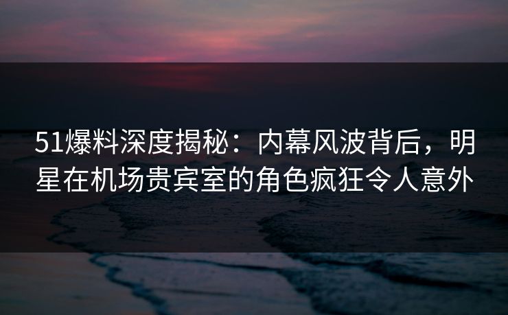 51爆料深度揭秘:内幕风波背后,明星在机场贵宾室的角色疯狂令人意外 51爆料深度揭秘:内幕风波背后,明星在机场贵宾室的角色疯狂令人意外