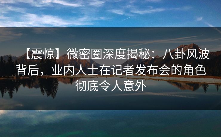 【震惊】微密圈深度揭秘：八卦风波背后，业内人士在记者发布会的角色彻底令人意外