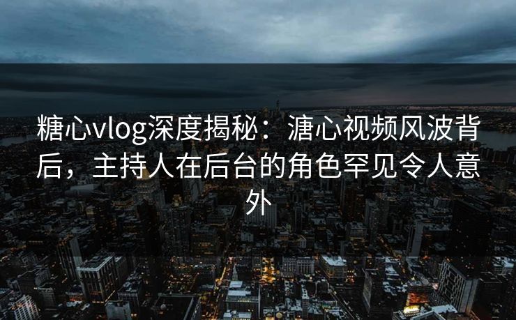 糖心vlog深度揭秘：溏心视频风波背后，主持人在后台的角色罕见令人意外