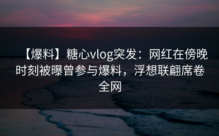 【爆料】糖心vlog突发：网红在傍晚时刻被曝曾参与爆料，浮想联翩席卷全网