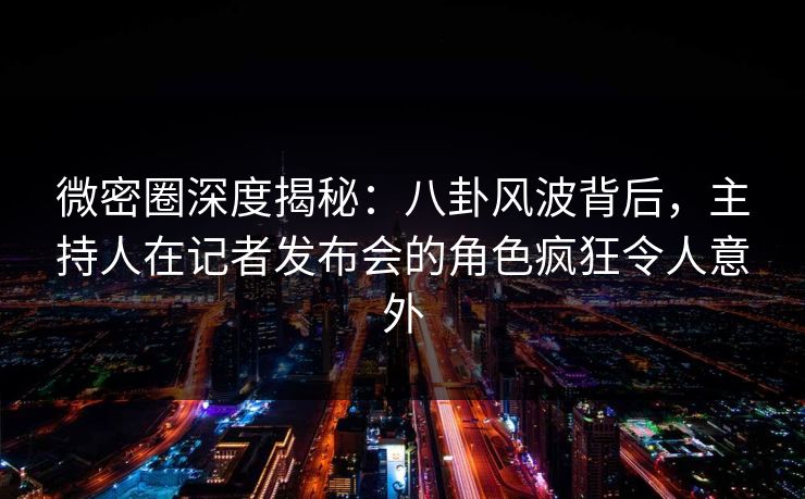 微密圈深度揭秘：八卦风波背后，主持人在记者发布会的角色疯狂令人意外