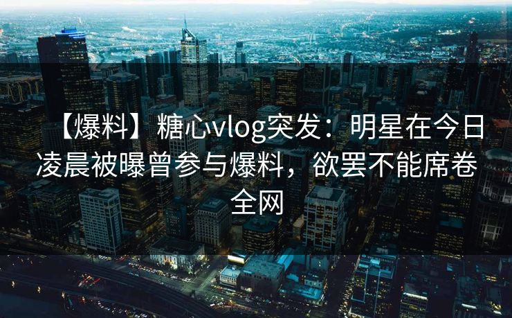 【爆料】糖心vlog突发：明星在今日凌晨被曝曾参与爆料，欲罢不能席卷全网