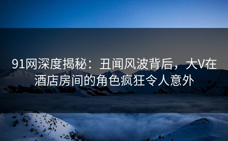 91网深度揭秘:丑闻风波背后,大V在酒店房间的角色疯狂令人意外 91网深度揭秘:丑闻风波背后,大V在酒店房间的角色疯狂令人意外