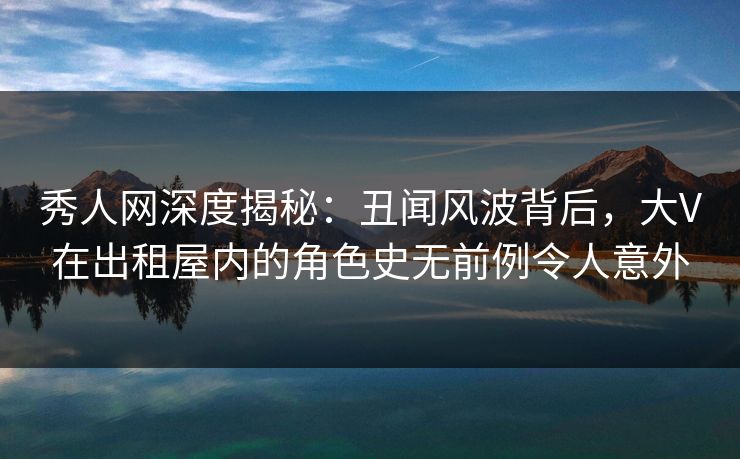 秀人网深度揭秘：丑闻风波背后，大V在出租屋内的角色史无前例令人意外