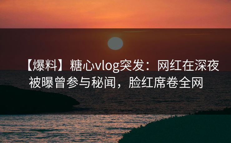 【爆料】糖心vlog突发：网红在深夜被曝曾参与秘闻，脸红席卷全网