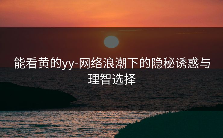 能看黄的yy-网络浪潮下的隐秘诱惑与理智选择