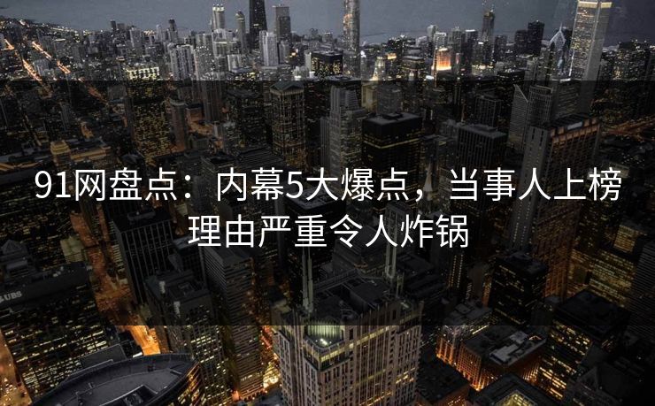 91网盘点：内幕5大爆点，当事人上榜理由严重令人炸锅