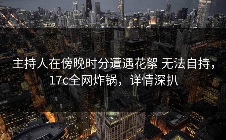 主持人在傍晚时分遭遇花絮 无法自持，17c全网炸锅，详情深扒