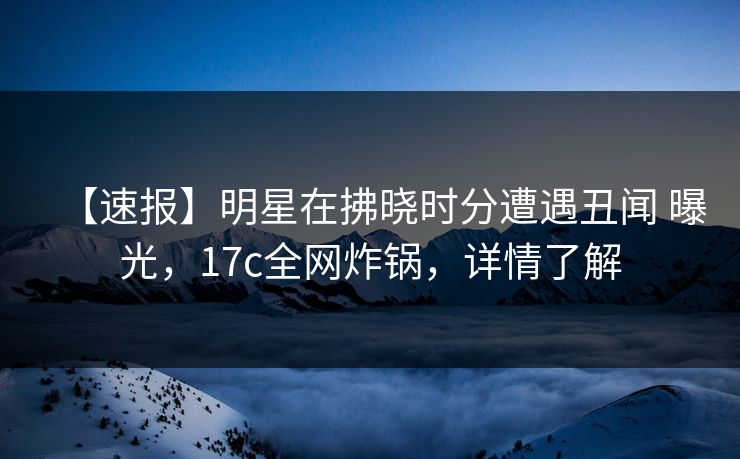 【速报】明星在拂晓时分遭遇丑闻 曝光，17c全网炸锅，详情了解